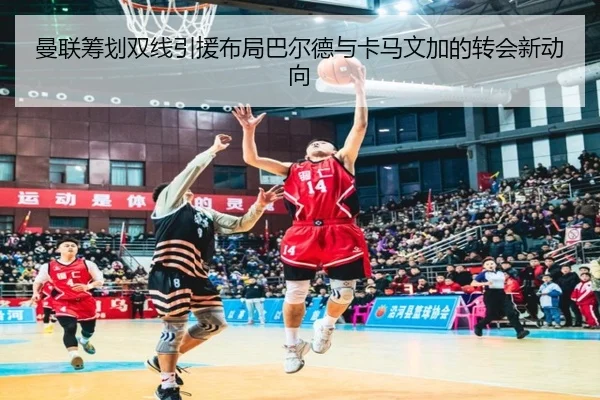 曼联筹划双线引援布局巴尔德与卡马文加的转会新动向