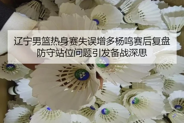 辽宁男篮热身赛失误增多杨鸣赛后复盘防守站位问题引发备战深思